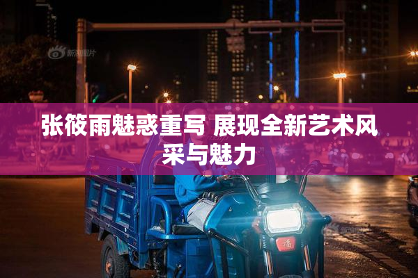 张筱雨魅惑重写 展现全新艺术风采与魅力