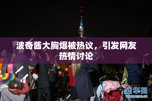 波奇酱大胸爆被热议，引发网友热情讨论
