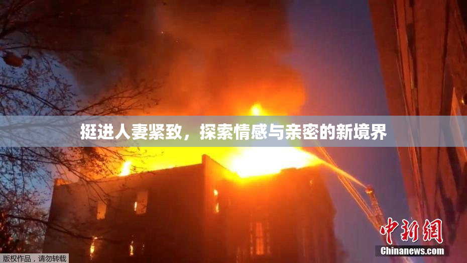 挺进人妻紧致，探索情感与亲密的新境界
