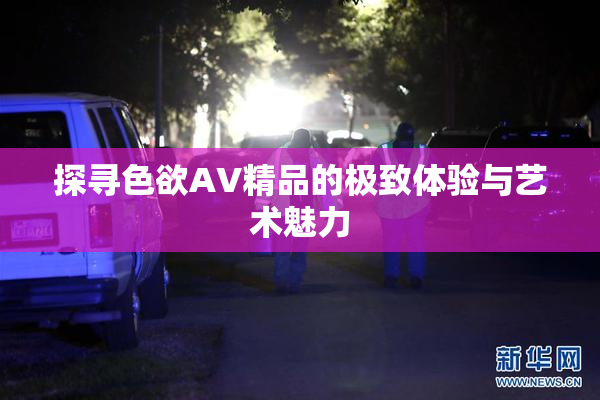 探寻色欲AV精品的极致体验与艺术魅力