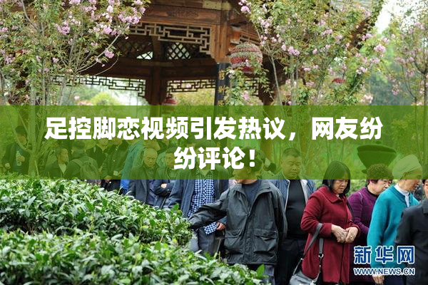 足控脚恋视频引发热议，网友纷纷评论！