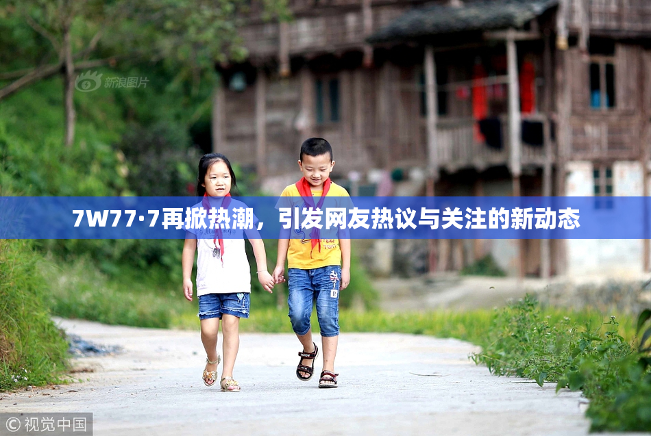 7W77·7再掀热潮，引发网友热议与关注的新动态