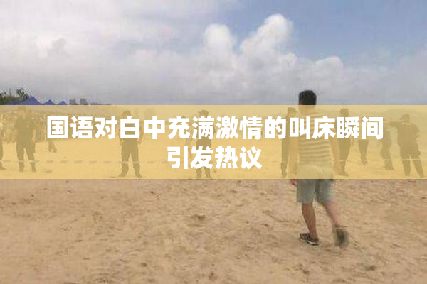 国语对白中充满激情的叫床瞬间引发热议