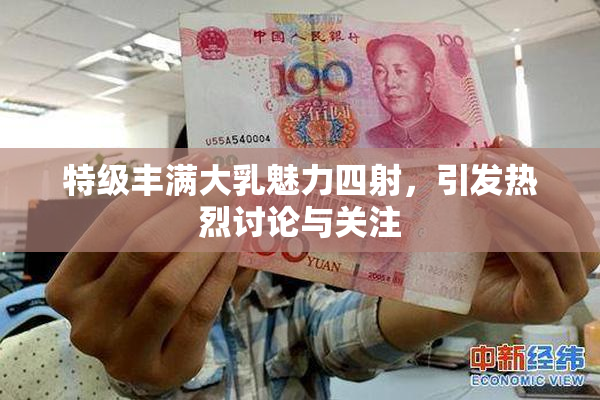 特级丰满大乳魅力四射，引发热烈讨论与关注