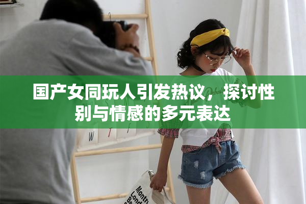 国产女同玩人引发热议，探讨性别与情感的多元表达