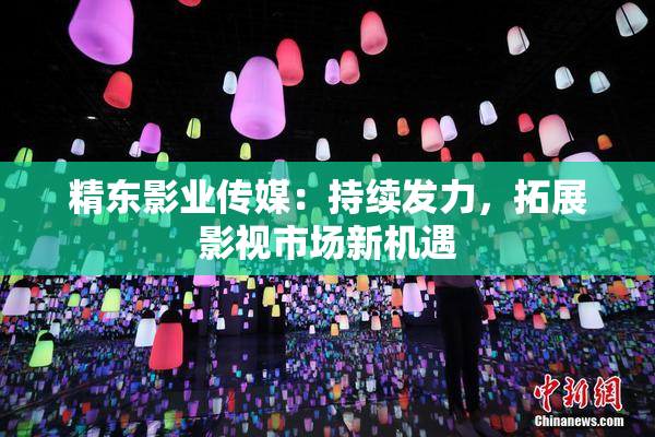精东影业传媒：持续发力，拓展影视市场新机遇