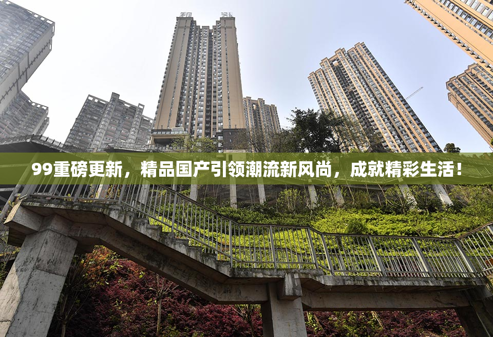 99重磅更新，精品国产引领潮流新风尚，成就精彩生活！
