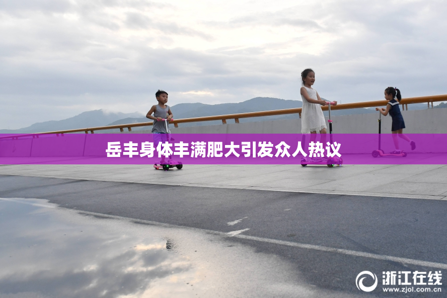 岳丰身体丰满肥大引发众人热议