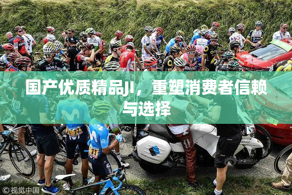 国产优质精品JI，重塑消费者信赖与选择