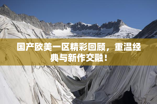 国产欧美一区精彩回顾，重温经典与新作交融！