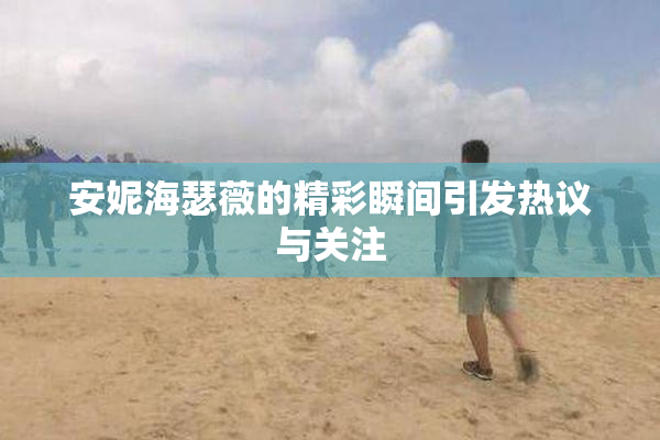 安妮海瑟薇的精彩瞬间引发热议与关注