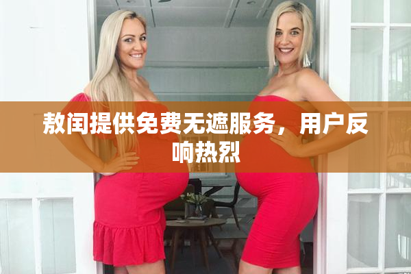敖闰提供免费无遮服务，用户反响热烈