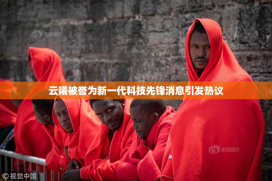 云曦被誉为新一代科技先锋消息引发热议